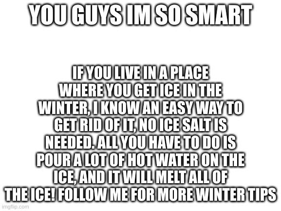 Yo im so smart |  IF YOU LIVE IN A PLACE WHERE YOU GET ICE IN THE WINTER, I KNOW AN EASY WAY TO GET RID OF IT, NO ICE SALT IS NEEDED. ALL YOU HAVE TO DO IS POUR A LOT OF HOT WATER ON THE ICE, AND IT WILL MELT ALL OF THE ICE! FOLLOW ME FOR MORE WINTER TIPS; YOU GUYS IM SO SMART | image tagged in ice,hot water,winter,snow,melting ice,oh wow are you actually reading these tags | made w/ Imgflip meme maker