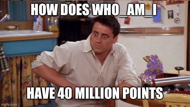 joey wide eyes | HOW DOES WHO_AM_I; HAVE 40 MILLION POINTS | image tagged in joey wide eyes,who_am_i,why are you reading the tags,stop reading the tags,never gonna give you up,never gonna let you down | made w/ Imgflip meme maker