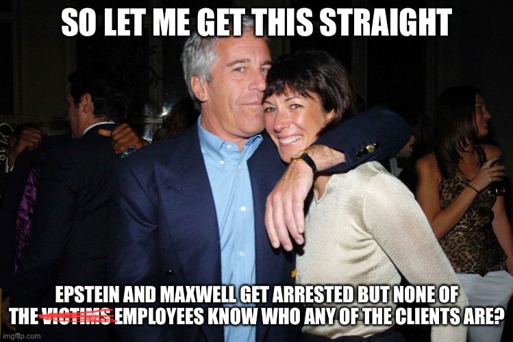 “Justice” | SO LET ME GET THIS STRAIGHT; EPSTEIN AND MAXWELL GET ARRESTED BUT NONE OF THE VICTIMS EMPLOYEES KNOW WHO ANY OF THE CLIENTS ARE? | image tagged in jeffrey epstein,wtf,pedophiles,social justice warrior,liberal logic | made w/ Imgflip meme maker