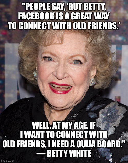 You have to love Betty White!She turns 100 years old January 27, 2022! |  "PEOPLE SAY, ‘BUT BETTY, FACEBOOK IS A GREAT WAY TO CONNECT WITH OLD FRIENDS.’; WELL, AT MY AGE, IF I WANT TO CONNECT WITH OLD FRIENDS, I NEED A OUIJA BOARD."
— BETTY WHITE | image tagged in betty white,100 years old,january 17 2022,facebook,ouija board | made w/ Imgflip meme maker