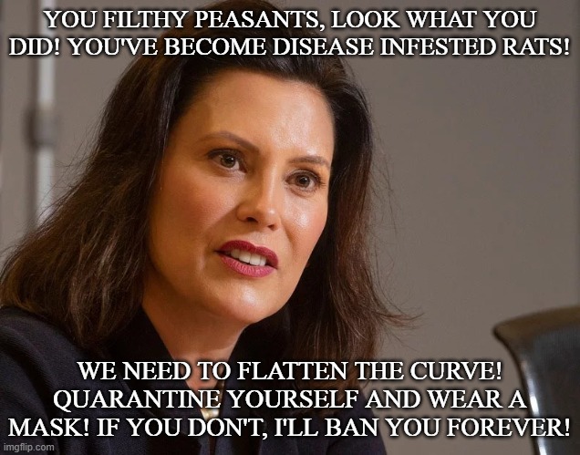Sidenote: Whitmer sucks | YOU FILTHY PEASANTS, LOOK WHAT YOU DID! YOU'VE BECOME DISEASE INFESTED RATS! WE NEED TO FLATTEN THE CURVE! QUARANTINE YOURSELF AND WEAR A MASK! IF YOU DON'T, I'LL BAN YOU FOREVER! | image tagged in gretchen whitmer governor of michigan | made w/ Imgflip meme maker