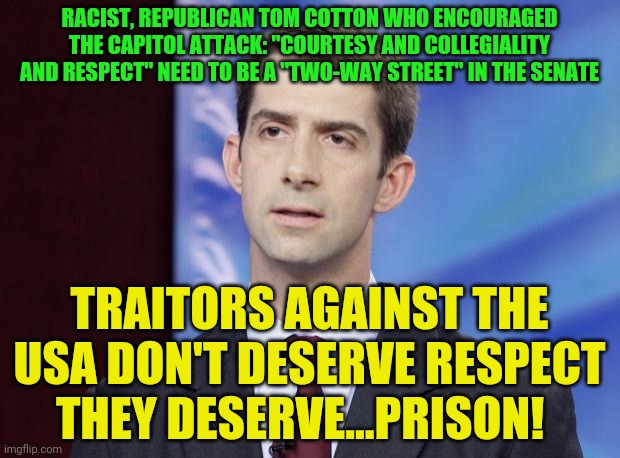 Tom Cotton Guilty | RACIST, REPUBLICAN TOM COTTON WHO ENCOURAGED THE CAPITOL ATTACK: "COURTESY AND COLLEGIALITY AND RESPECT" NEED TO BE A "TWO-WAY STREET" IN THE SENATE; TRAITORS AGAINST THE USA DON'T DESERVE RESPECT THEY DESERVE...PRISON! | image tagged in tom cotton guilty | made w/ Imgflip meme maker