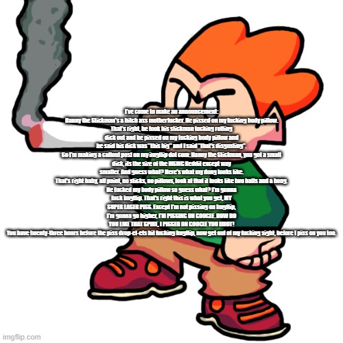 Pico Smoking A Fat Blunt Remastered | I've come to make an announcement:

Danny the Stickman's a bitch ass motherfucker. He pissed on my fucking body pillow. That's right, he took his stickman fucking rotting dick out and he pissed on my fucking body pillow and he said his dick was "this big" and I said "that's disgusting".

So I'm making a callout post on my imgflip dot com: Danny the Stickman, you got a small dick, its the size of the MSMG Reddit except way smaller. And guess what? Here's what my dong looks like. That's right baby, all point, no sticks, no pillows, look at that it looks like two balls and a bong.

He fucked my body pillow so guess what? I'm gonna fuck Imgflip. That's right this is what you get, MY SUPER LASER PISS. Except I'm not pissing on Imgflip, I'm gonna go higher, I'M PISSING ON GOOGLE. HOW DO YOU LIKE THAT SPIRE, I PISSED ON GOOGLE YOU IDIOT!

You have twenty-three hours before the piss drop-el-ets hit fucking Imgflip, now get out of my fucking sight, before I piss on you too. | image tagged in pico smoking a fat blunt remastered | made w/ Imgflip meme maker