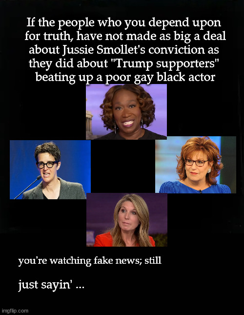 are you watching fake news? |  If the people who you depend upon 
for truth, have not made as big a deal
about Jussie Smollet's conviction as 
they did about "Trump supporters" 
beating up a poor gay black actor; you're watching fake news; still; just sayin' ... | image tagged in fake news,msnbc,jussie smottet | made w/ Imgflip meme maker