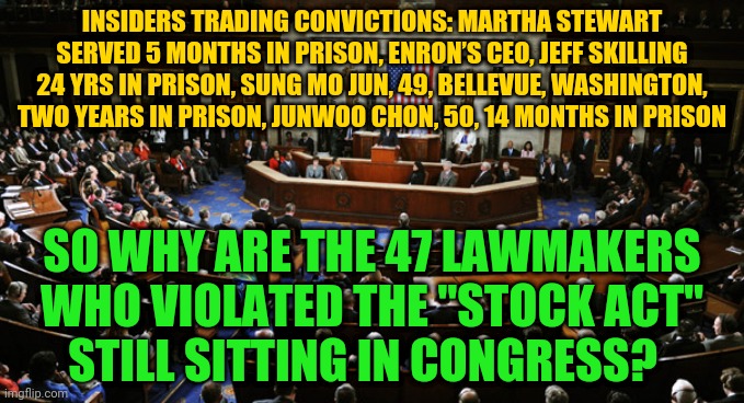 US Congress | INSIDERS TRADING CONVICTIONS: MARTHA STEWART SERVED 5 MONTHS IN PRISON, ENRON’S CEO, JEFF SKILLING 24 YRS IN PRISON, SUNG MO JUN, 49, BELLEVUE, WASHINGTON, TWO YEARS IN PRISON, JUNWOO CHON, 50, 14 MONTHS IN PRISON; SO WHY ARE THE 47 LAWMAKERS WHO VIOLATED THE "STOCK ACT"   STILL SITTING IN CONGRESS? | image tagged in us congress | made w/ Imgflip meme maker