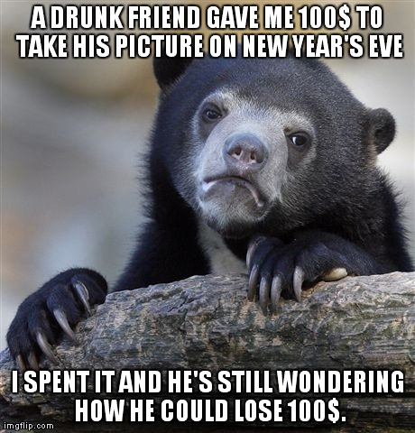 Confession Bear Meme | A DRUNK FRIEND GAVE ME 100$ TO TAKE HIS PICTURE ON NEW YEAR'S EVE I SPENT IT AND HE'S STILL WONDERING HOW HE COULD LOSE 100$. | image tagged in memes,confession bear,AdviceAnimals | made w/ Imgflip meme maker