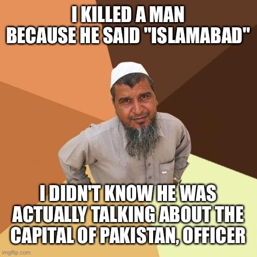 This should be in the fun stream but my mind says no | I KILLED A MAN BECAUSE HE SAID "ISLAMABAD"; I DIDN'T KNOW HE WAS ACTUALLY TALKING ABOUT THE CAPITAL OF PAKISTAN, OFFICER | image tagged in ordinary muslim man,memes | made w/ Imgflip meme maker