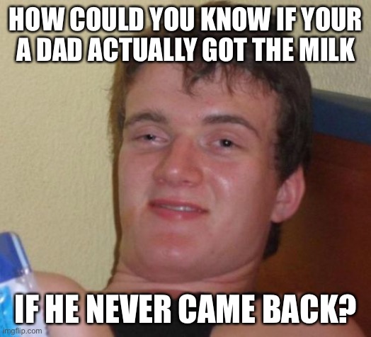 Dad got milk? | HOW COULD YOU KNOW IF YOUR A DAD ACTUALLY GOT THE MILK; IF HE NEVER CAME BACK? | image tagged in memes,10 guy,milk | made w/ Imgflip meme maker