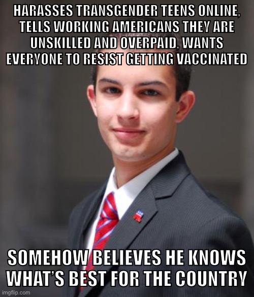 Fight the Right. | HARASSES TRANSGENDER TEENS ONLINE,
TELLS WORKING AMERICANS THEY ARE
UNSKILLED AND OVERPAID, WANTS EVERYONE TO RESIST GETTING VACCINATED; SOMEHOW BELIEVES HE KNOWS WHAT’S BEST FOR THE COUNTRY | image tagged in college conservative,conservative logic,covid-19,transphobic,republicans,vaccine | made w/ Imgflip meme maker