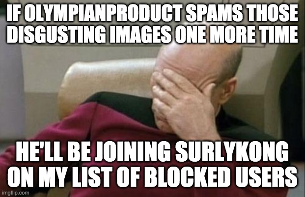 I'm fed up of getting timers for posting images of peas while OP gets away with this stuff. | IF OLYMPIANPRODUCT SPAMS THOSE
DISGUSTING IMAGES ONE MORE TIME; HE'LL BE JOINING SURLYKONG ON MY LIST OF BLOCKED USERS | image tagged in memes,captain picard facepalm | made w/ Imgflip meme maker