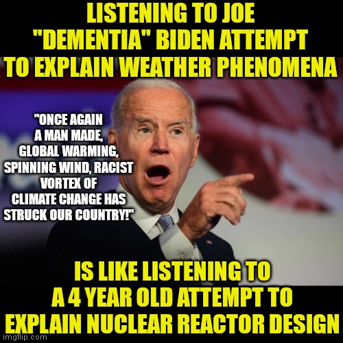 They need to stop Biden from explaining his global warming ideas.....as I think he'll blame sunrises on climate change soon | LISTENING TO JOE "DEMENTIA" BIDEN ATTEMPT TO EXPLAIN WEATHER PHENOMENA; "ONCE AGAIN A MAN MADE, GLOBAL WARMING, SPINNING WIND, RACIST VORTEX OF CLIMATE CHANGE HAS STRUCK OUR COUNTRY!"; IS LIKE LISTENING TO A 4 YEAR OLD ATTEMPT TO EXPLAIN NUCLEAR REACTOR DESIGN | image tagged in angry joe biden pointing,idiots,stupid liberals,weather,liberal logic | made w/ Imgflip meme maker