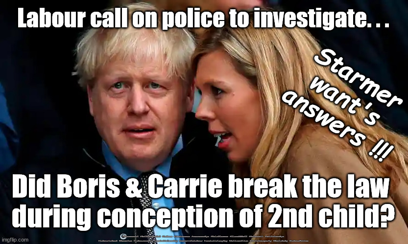 Labour - police to investigate Boris/Carrie baby conception | Labour call on police to investigate. . . Starmer 
want's 
answers !!! Did Boris & Carrie break the law 
during conception of 2nd child? #Starmerout #GetStarmerOut #Labour #JonLansman #wearecorbyn #KeirStarmer #DianeAbbott #McDonnell #cultofcorbyn #labourisdead #Momentum #labourracism #socialistsunday #nevervotelabour #socialistanyday #Antisemitism #Christmasparty #Borisbaby #LabourPolice | image tagged in labourisdead,cultofcorbyn,starmer failed leadership,christmasparty,starmerout getstarmerout,boris carrie baby | made w/ Imgflip meme maker