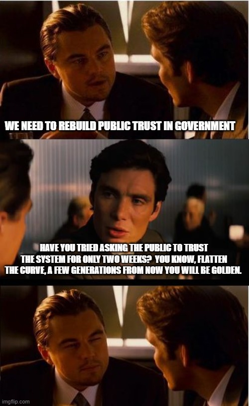 Trust was never really an option | WE NEED TO REBUILD PUBLIC TRUST IN GOVERNMENT; HAVE YOU TRIED ASKING THE PUBLIC TO TRUST THE SYSTEM FOR ONLY TWO WEEKS?  YOU KNOW, FLATTEN THE CURVE, A FEW GENERATIONS FROM NOW YOU WILL BE GOLDEN. | image tagged in memes,inception,no trust in the elite,flatten the curve,america in decline,fjblgb | made w/ Imgflip meme maker