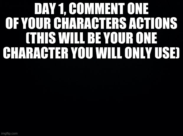 Black background | DAY 1, COMMENT ONE OF YOUR CHARACTERS ACTIONS
(THIS WILL BE YOUR ONE CHARACTER YOU WILL ONLY USE) | image tagged in hungy gaemz | made w/ Imgflip meme maker