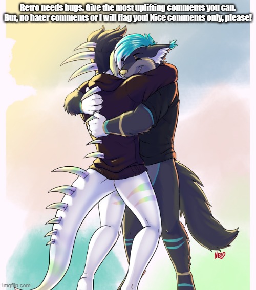 Uplifting Comments Please! | Retro needs hugs. Give the most uplifting comments you can. But, no hater comments or I will flag you! Nice comments only, please! | image tagged in furries hug | made w/ Imgflip meme maker