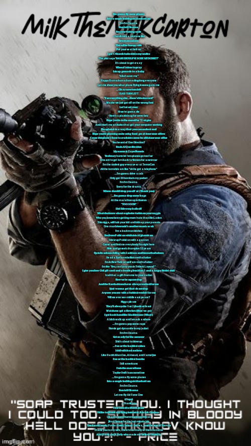 MilkTheMilkCarton but he's his favorite CoD character | … I'm gonna fly some planes
Into a couple buildings in Manhattan
I'm I'm Osama
Run tell Obama
I'm your fucking uncle
… I walk into a airplane like
Bro man salam
This will be bumpy ride
Put your seat belt on
I got C4 bomb tucked into my undies
The pilot says "DAMN SHOULD'VE RODE MY DONKEY"
It's about to get crazy
When it's time to pray
I strap grenade to a baby
"Allah save me"
Happy Ramadamadamadingdong everyone
Let me show you what plane flying lessons gave me
… Okay now turn left
I SAID TURN LEFT
"For everything else... there's Mastercard"
… Maybe we just got off on the wrong foot
Let's start over
Hi we're gonna die
Here's a plastic bag for cover bro
Hope you're in the mood for 72 virgins
And I don't mean dudes that get your computer working
I'll explain it in a way that you can understand
Hope you're planning on hearing 'bout great insurance offers
Cause this plane's 'bout to crash into some health insurance office
You heard of One Direction?
I'm in Al Qaedirection
My name is Zayn Hussein
Yes I may have let 'em planes go too far
I meant to get 'em back to Yemen for a new car
I'm the coolest guy every year at TerrorCon
All the terrorists are like "oh he got a telephone"
… I'm gonna drive a cab
Only got 20 bombs in my pocket
I'm I'm Osama
Sorry for the drama
Where should I drop you off at (Thank you)
… I'm gonna drop some bags
At the marathon up in Boston
"TOO SOON"
Shit I blew my balls off
Whatchu know about explosive turbin on your noggin
Who you know been getting more hate than Bin Laden
This nigga, will fuck your kid and kidnap your parents
One man's terrorist's another man's arab
I'm a bad man bitches
I'm from Palistan which is in Afghanistan
I blew up Pakistan with a gas can
Come and find me everybody I'm right here
Hide and go seek champion 12 years
Up in Dearborn chilling with Saddam and his mothafuckers
I lead a Syrian rebellion mothafucker
I'm in New York on welfare mothafucker
I'm like "Bro, can I pay you in Trident Layers?"
I give you free Chili gift card and a bootleg Iron Man 3 and a Angry Birds t-shirt
I call that a gift from me to your nation
Now we're squared up
And the Kardashians have always worked for me
I just wanna get that cleared up
Anyone you see with a turbin is workin' for me
Will we ever see middle east peace?
Nigga please
They'll always be 1 or 2 jihads at least
Watch me spit a flow bro (Here we go)
I got back hand like Macklemore (What)
A bitch walk up and I smack a whore
… I'm gonna pop some caps
Homie got dynamite in my jacket
I'm I'm Osama
Get ready for the summer
Shit's about to blow up
… I wear the baddest robes
I chill with bad ass bros
Like David Allan Coe, Al Assad, and Camel Joe
I wear the baddest bombs
I kill americans
I win the marathons
Taylor Swift has camel toe
… I'm gonna fly some planes
Into a couple buildings in Manhattan
I'm I'm Osama
Run tell Obama
Let me fly Air Force One
(Oops)
… Thank you
First I need to thank, Jesus
I'd like to thank my flying instructor, Barack Osama-
Obama, sorry hummus in my throat
Jihad Xpress for the last minute job
The Saudi family, Paula Abdul, Selena Gomez, and the rest of Hamas
Thank you to my wife, there's too many of them to name
And thank you R. Kelly who made me believe I could fly | image tagged in milkthemilkcarton but he's his favorite cod character | made w/ Imgflip meme maker