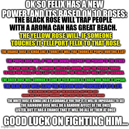 Blank Transparent Square Meme | OK SO FELIX HAS A NEW POWER. AND ITS BASED ON 10 ROSES:; THE BLACK ROSE WILL TRAP PEOPLE WITH A AROMA CAN HAS GREAT REACH. THE YELLOW ROSE WILL, IF SOMEONE TOUCHES IT, TELEPORT FELIX TO THAT ROSE. THE ORANGE ROSE IS KINDA LIKE A TURRET, IT WILL FIRE THORNS AT PEOPLE HURTING A LOT; THE PURPLE ROSE WILL, IF TWO ARE DOWN, TELEPORT THE PERSON TO THE OTHER; THE PINK ROSE WILL,  IF SOMEONE SMELLS ITS AROMA, MAKE THE PERSON TRUDGE TO FELIX FOR MALES, IT WILL LAST 10 SECONDS. FOR FEMALES, IT WILL LAST 15 SECONDS. THE GREEN ROSE WILL SUMMON A CLONE OF FELIX WHICH ILL CHASE WHO MADE IT APPEAR. THE BLUE ROSE WILL SLOW THE PERSON WHO TOUCHED IT BY A LOT. THE RED ROSE IS THE SAME AS THE BLACK ROSE, BUT IT HAS LESS RANGE AND IF IT CAUGHT SOMEONE, IT WILL ALERT FELIX TELLING HIM WHERE; THE WHITE ROSE IS KINDA LIKE A FLASHBANG.IF YOU TRIP IT, IT WILL BE IMPOSSABLE TO SEE; THE RAINBOW ROSE WILL DO A RANDOM AFFECT OF THE ONES LISTED, BUT IT HAS A CHANCE THAT IT WILL DO ALL OF THEM AT ONCE; GOOD LUCK ON FIGHTING HIM... | image tagged in memes,blank transparent square | made w/ Imgflip meme maker