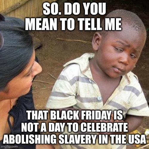 Third World Skeptical Kid | SO. DO YOU MEAN TO TELL ME; THAT BLACK FRIDAY IS NOT A DAY TO CELEBRATE ABOLISHING SLAVERY IN THE USA | image tagged in memes,third world skeptical kid | made w/ Imgflip meme maker