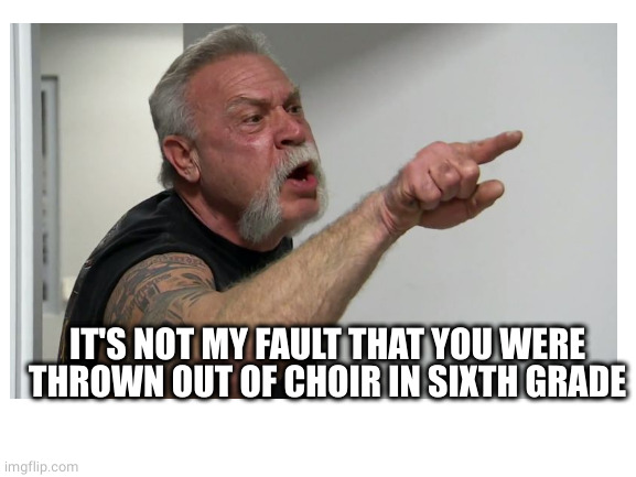 IT'S NOT MY FAULT THAT YOU WERE THROWN OUT OF CHOIR IN SIXTH GRADE | made w/ Imgflip meme maker