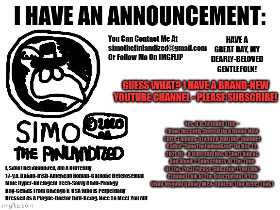 Guess What? I Have A Brand-New Furry-Fandom-Oriented YouTube Channel - Please Subscribe (Link In Comments)! | GUESS WHAT? I HAVE A BRAND-NEW YOUTUBE CHANNEL - PLEASE SUBSCRIBE! Yes, It Is Actually True ~ I Have Recently Started Up A Brand-New Furry-Fandom-Oriented YouTube Channel Called "SimoTheFinlandized" On Dec 12, 2021 CE - It Currently Has 8 Short Videos And About 2 Subscribers At The Time Of This Post! Please Subscribe (YouTube Channel Link In The Description) If You Want Original Quality Web-Content That Never Fails! | image tagged in simothefinlandized's announcement template,youtube,the furry fandom,announcement | made w/ Imgflip meme maker
