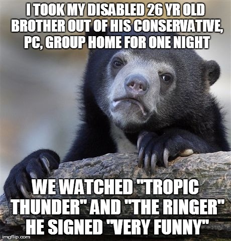 Confession Bear Meme | I TOOK MY DISABLED 26 YR OLD BROTHER OUT OF HIS CONSERVATIVE, PC, GROUP HOME FOR ONE NIGHT WE WATCHED "TROPIC THUNDER" AND "THE RINGER" HE S | image tagged in memes,confession bear | made w/ Imgflip meme maker