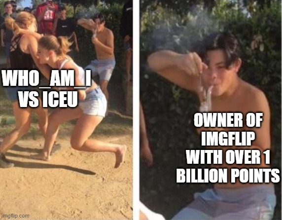 It's true | WHO_AM_I  VS ICEU; OWNER OF IMGFLIP WITH OVER 1 BILLION POINTS | image tagged in girls fight while guy smokes | made w/ Imgflip meme maker