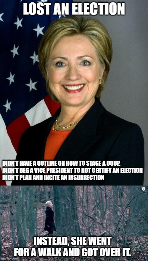 LOST AN ELECTION; DIDN'T HAVE A OUTLINE ON HOW TO STAGE A COUP.
DIDN'T BEG A VICE PRESIDENT TO NOT CERTIFY AN ELECTION
DIDN'T PLAN AND INCITE AN INSURRECTION; INSTEAD, SHE WENT FOR A WALK AND GOT OVER IT. | image tagged in memes,hillary clinton | made w/ Imgflip meme maker
