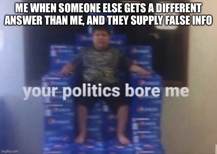 Your politics bore me | ME WHEN SOMEONE ELSE GETS A DIFFERENT ANSWER THAN ME, AND THEY SUPPLY FALSE INFO | image tagged in your politics bore me | made w/ Imgflip meme maker