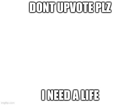 dont upvote | DONT UPVOTE PLZ; I NEED A LIFE | image tagged in blank white template | made w/ Imgflip meme maker