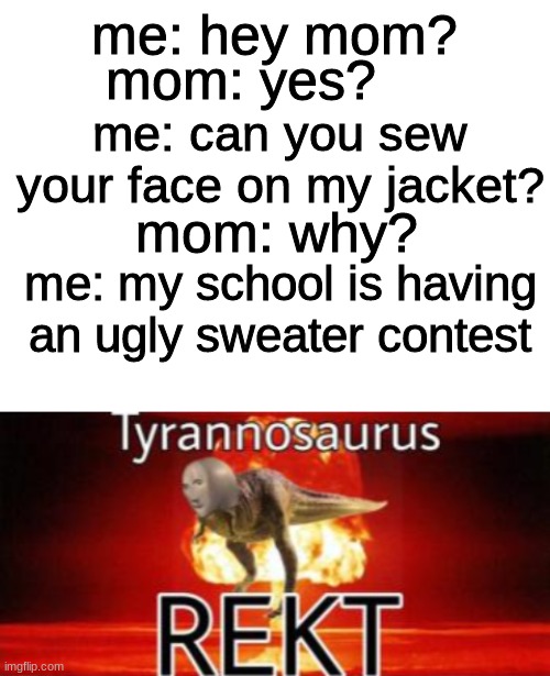  mom: yes? me: hey mom? me: can you sew your face on my jacket? mom: why? me: my school is having an ugly sweater contest | image tagged in blank white template,tyrannosaurus rekt | made w/ Imgflip meme maker