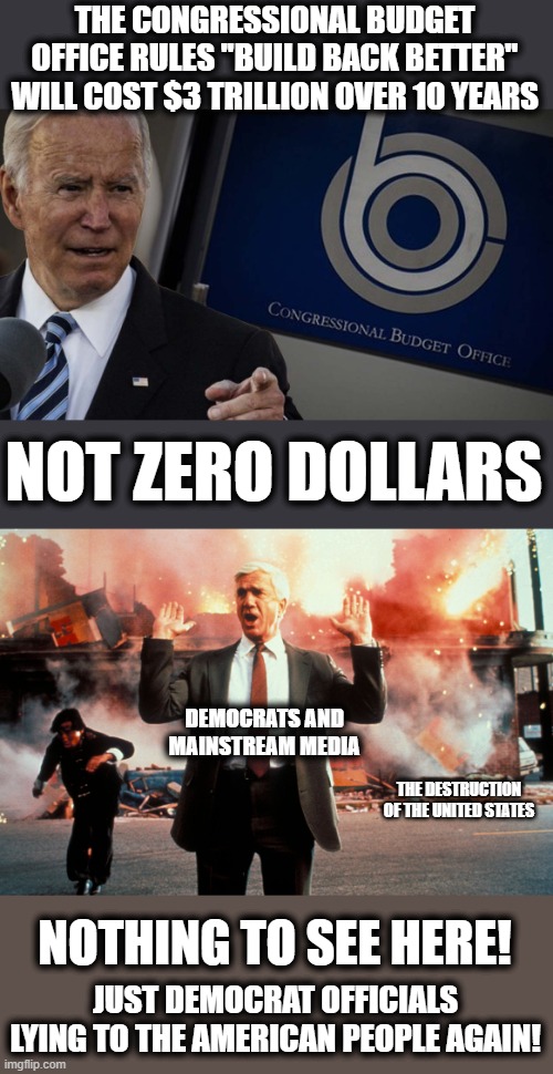 It's only more lies | THE CONGRESSIONAL BUDGET OFFICE RULES "BUILD BACK BETTER" WILL COST $3 TRILLION OVER 10 YEARS; NOT ZERO DOLLARS; DEMOCRATS AND
MAINSTREAM MEDIA; THE DESTRUCTION OF THE UNITED STATES; NOTHING TO SEE HERE! JUST DEMOCRAT OFFICIALS LYING TO THE AMERICAN PEOPLE AGAIN! | image tagged in nothing to see here,memes,joe biden,build back better,zero dollars,congressional budget office | made w/ Imgflip meme maker