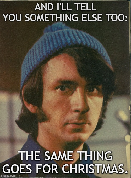 Mike Nesmith on Christmas | AND I'LL TELL YOU SOMETHING ELSE TOO:; THE SAME THING GOES FOR CHRISTMAS. | image tagged in mike nesmith,christmas | made w/ Imgflip meme maker