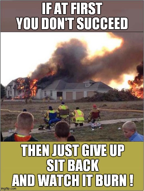 Fire Fighters Failure ! |  IF AT FIRST YOU DON'T SUCCEED; THEN JUST GIVE UP
SIT BACK AND WATCH IT BURN ! | image tagged in fun,firefighter,failure | made w/ Imgflip meme maker