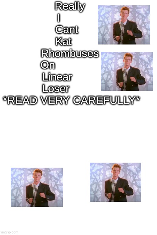 Read the capital letters only!!!!!! | Really 
I        
Cant   
Kat     


Rhombuses 
On               
Linear         
Loser          


*READ VERY CAREFULLY* | image tagged in blank white template,rick'd | made w/ Imgflip meme maker