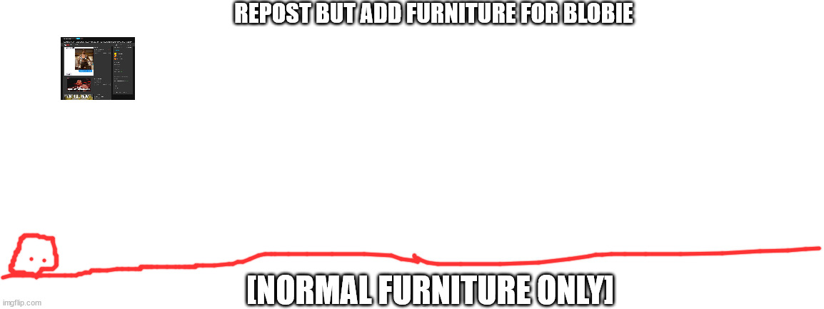 REPOST BUT ADD FURNITURE FOR BLOBIE; [NORMAL FURNITURE ONLY] | image tagged in blank white template | made w/ Imgflip meme maker