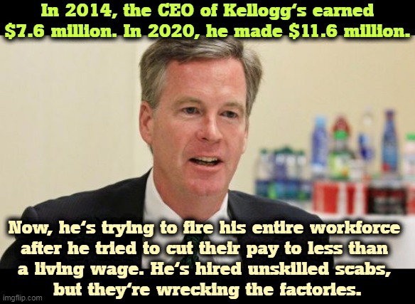 Snap, crackle, phooey. |  In 2014, the CEO of Kellogg's earned $7.6 million. In 2020, he made $11.6 million. Now, he's trying to fire his entire workforce 

after he tried to cut their pay to less than 
a living wage. He's hired unskilled scabs, 
but they're wrecking the factories. | image tagged in greedy,ceo,union,strike | made w/ Imgflip meme maker