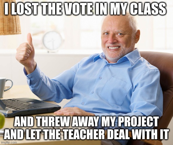 it worked lol | I LOST THE VOTE IN MY CLASS; AND THREW AWAY MY PROJECT AND LET THE TEACHER DEAL WITH IT | image tagged in hide the pain harold | made w/ Imgflip meme maker