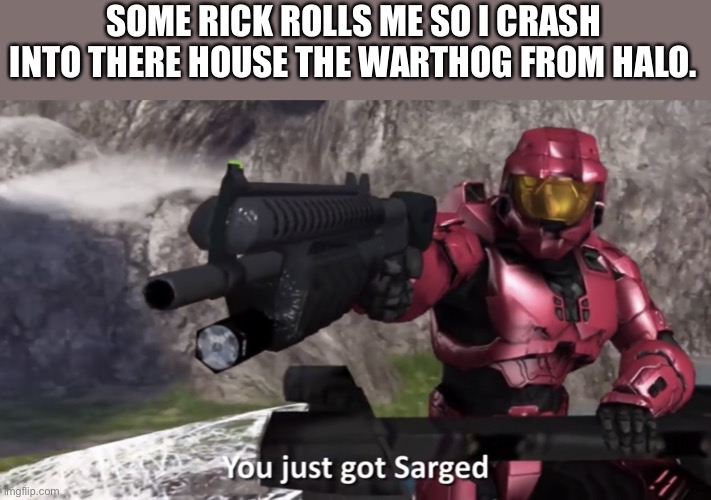 You Just Got Sarged! | SOME RICK ROLLS ME SO I CRASH INTO THERE HOUSE THE WARTHOG FROM HALO. | image tagged in you just got sarged | made w/ Imgflip meme maker