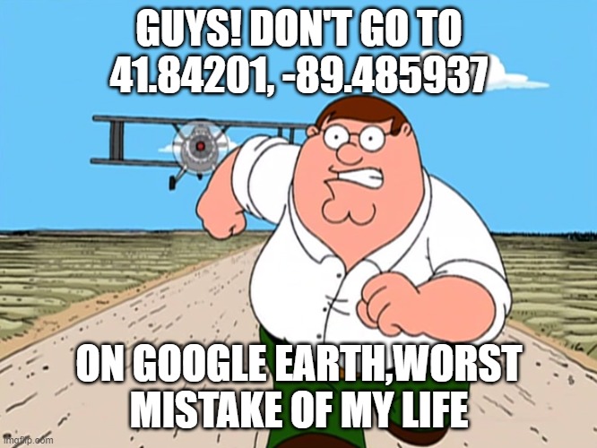 random meme out of boredom | GUYS! DON'T GO TO 41.84201, -89.485937; ON GOOGLE EARTH,WORST MISTAKE OF MY LIFE | image tagged in peter griffin running away | made w/ Imgflip meme maker