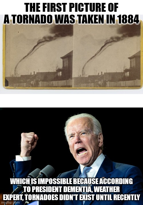 Tornadoes existed before liberals? Before communism? Before the 2020s?!? That is impossible!!! |  THE FIRST PICTURE OF A TORNADO WAS TAKEN IN 1884; WHICH IS IMPOSSIBLE BECAUSE ACCORDING TO PRESIDENT DEMENTIA, WEATHER EXPERT, TORNADOES DIDN'T EXIST UNTIL RECENTLY | image tagged in joe biden,liberal logic,weatherman,global warming,idiots,tornado | made w/ Imgflip meme maker
