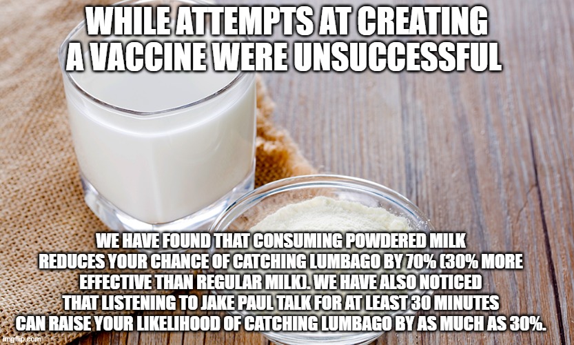 WHILE ATTEMPTS AT CREATING A VACCINE WERE UNSUCCESSFUL; WE HAVE FOUND THAT CONSUMING POWDERED MILK REDUCES YOUR CHANCE OF CATCHING LUMBAGO BY 70% (30% MORE EFFECTIVE THAN REGULAR MILK). WE HAVE ALSO NOTICED THAT LISTENING TO JAKE PAUL TALK FOR AT LEAST 30 MINUTES CAN RAISE YOUR LIKELIHOOD OF CATCHING LUMBAGO BY AS MUCH AS 30%. | made w/ Imgflip meme maker