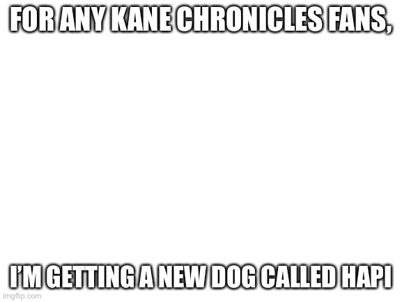 Blank White Template | FOR ANY KANE CHRONICLES FANS, I’M GETTING A NEW DOG CALLED HAPI | image tagged in blank white template | made w/ Imgflip meme maker