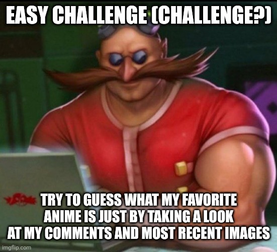 eggman chad | EASY CHALLENGE (CHALLENGE?); TRY TO GUESS WHAT MY FAVORITE ANIME IS JUST BY TAKING A LOOK AT MY COMMENTS AND MOST RECENT IMAGES | image tagged in eggman chad | made w/ Imgflip meme maker