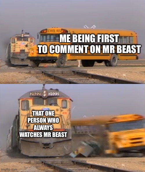 A train hitting a school bus | ME BEING FIRST TO COMMENT ON MR BEAST; THAT ONE PERSON WHO ALWAYS WATCHES MR BEAST | image tagged in a train hitting a school bus | made w/ Imgflip meme maker