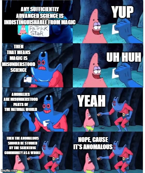 patrick not my wallet | YUP; ANY SUFFICIENTLY ADVANCED SCIENCE IS INDISTINGUISHABLE FROM MAGIC; THEN THAT MEANS MAGIC IS MISUNDERSTOOD SCIENCE; UH HUH; ANOMALIES ARE MISUNDERSTOOD PARTS OF THE NATURAL WORLD; YEAH; NOPE, CAUSE IT'S ANOMALOUS; THEN THE ANOMALOUS SHOULD BE STUDIED BY THE SCIENTIFIC COMMUNITY AS A WHOLE | image tagged in patrick not my wallet | made w/ Imgflip meme maker