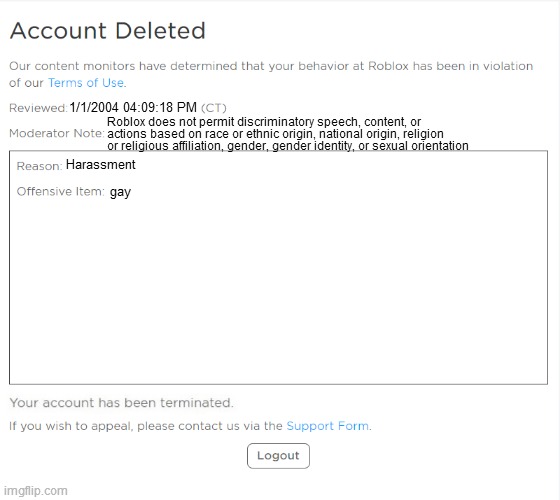 banned from ROBLOX (2021 Edition) | 1/1/2004 04:09:18 PM; Roblox does not permit discriminatory speech, content, or
actions based on race or ethnic origin, national origin, religion
or religious affiliation, gender, gender identity, or sexual orientation; Harassment; gay | image tagged in banned from roblox 2021 edition | made w/ Imgflip meme maker
