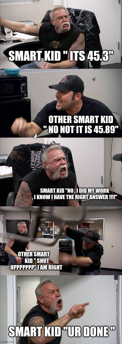 lol | SMART KID " ITS 45.3"; OTHER SMART KID " NO NOT IT IS 45.89"; SMART KID "NO , I DID MY WORK , I KNOW I HAVE THE RIGHT ANSWER !!!!"; OTHER SMART     
 KID " SHUT UPPPPPPP" I AM RIGHT; SMART KID "UR DONE " | image tagged in memes,american chopper argument | made w/ Imgflip meme maker