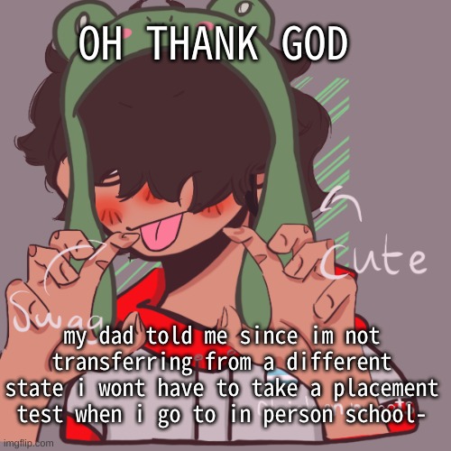 :D | OH THANK GOD; my dad told me since im not transferring from a different state i wont have to take a placement test when i go to in person school- | image tagged in remaking an old pisscrew go brrrr | made w/ Imgflip meme maker