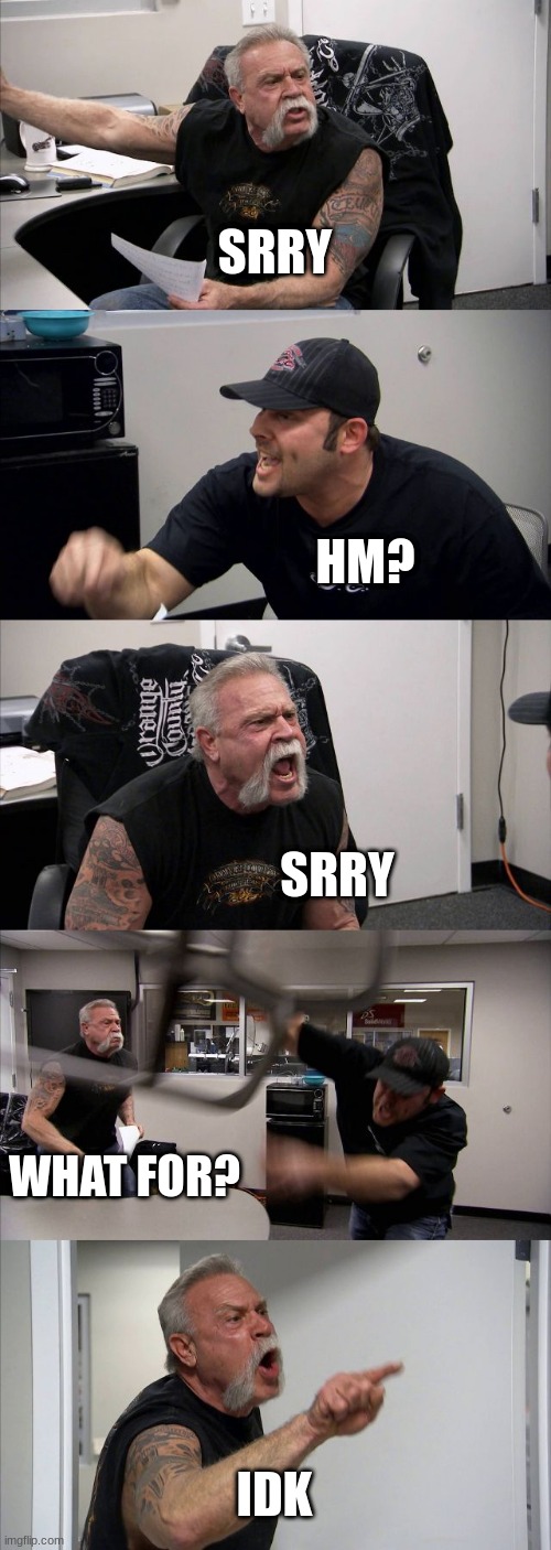 American Chopper Argument | SRRY; HM? SRRY; WHAT FOR? IDK | image tagged in memes,american chopper argument | made w/ Imgflip meme maker