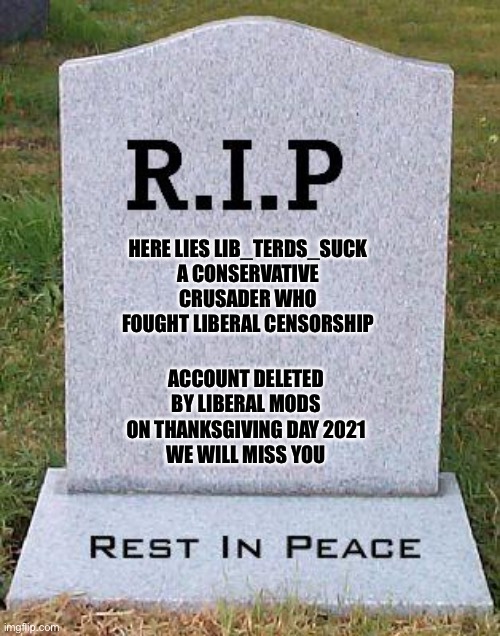 I made a memorial for lib_terds_suck. #FJB | HERE LIES LIB_TERDS_SUCK
A CONSERVATIVE CRUSADER WHO FOUGHT LIBERAL CENSORSHIP; ACCOUNT DELETED BY LIBERAL MODS ON THANKSGIVING DAY 2021
WE WILL MISS YOU | image tagged in rip headstone,lets go brandon,imgflip,oh wow are you actually reading these tags | made w/ Imgflip meme maker